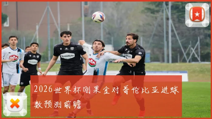 2026世界杯刚果金对哥伦比亚进球数预测前瞻