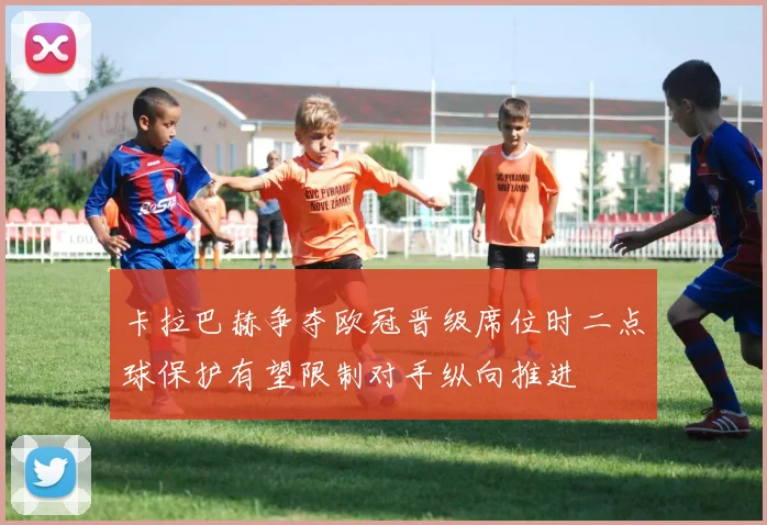 卡拉巴赫争夺欧冠晋级席位时二点球保护有望限制对手纵向推进