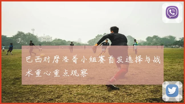 巴西对摩洛哥小组赛首发选择与战术重心重点观察