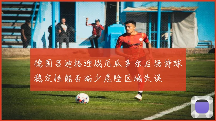 德国吕迪格迎战厄瓜多尔后场持球稳定性能否减少危险区域失误