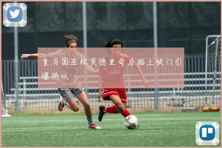 皇马国王杯莫德里奇后插上破门引爆热议