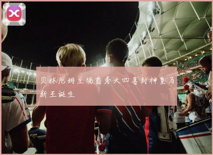贝林厄姆主场首秀大四喜封神皇马新王诞生