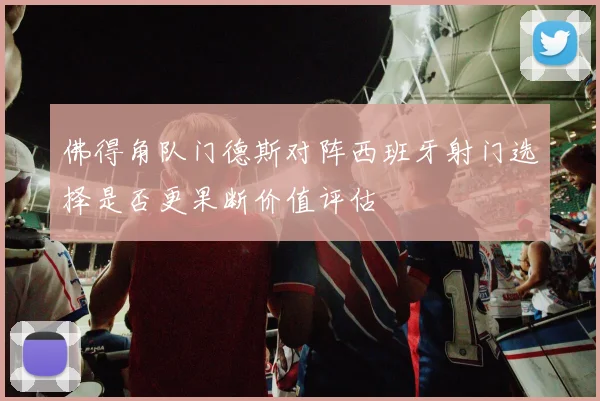 佛得角队门德斯对阵西班牙射门选择是否更果断价值评估