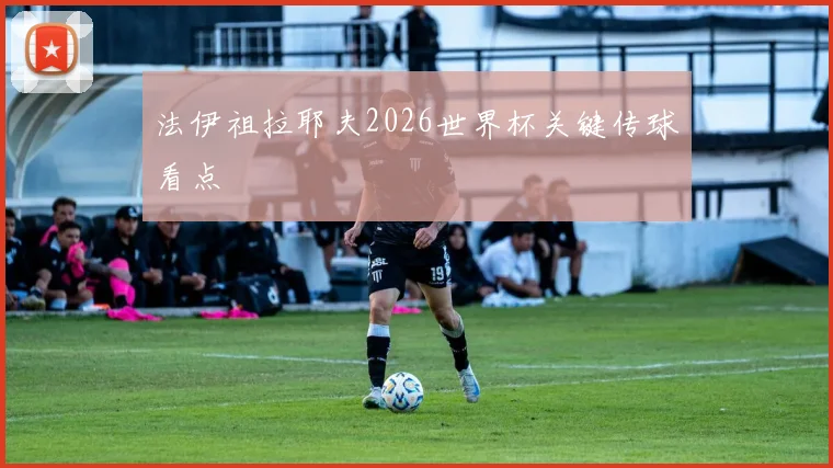 法伊祖拉耶夫2026世界杯关键传球看点
