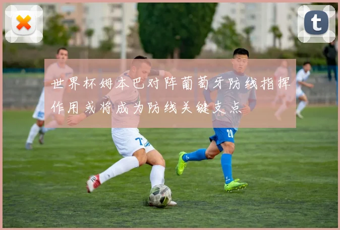 世界杯姆本巴对阵葡萄牙防线指挥作用或将成为防线关键支点