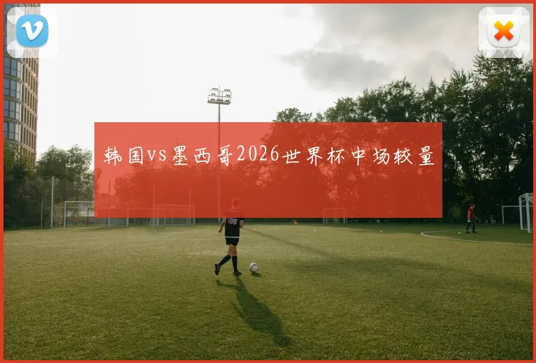 韩国vs墨西哥2026世界杯中场较量