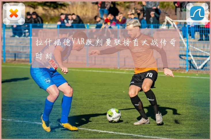 拉什福德VAR改判曼联榜首大战传奇时刻