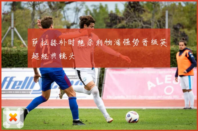 萨拉赫补时绝杀利物浦强势晋级英超经典镜头