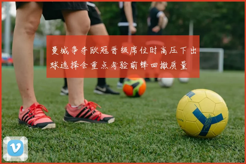 曼城争夺欧冠晋级席位时高压下出球选择会重点考验前锋回撤质量