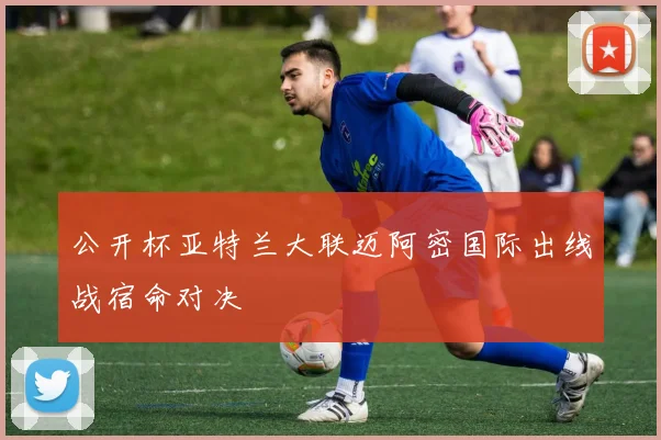 公开杯亚特兰大联迈阿密国际出线战宿命对决