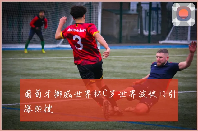 葡萄牙挪威世界杯C罗世界波破门引爆热搜
