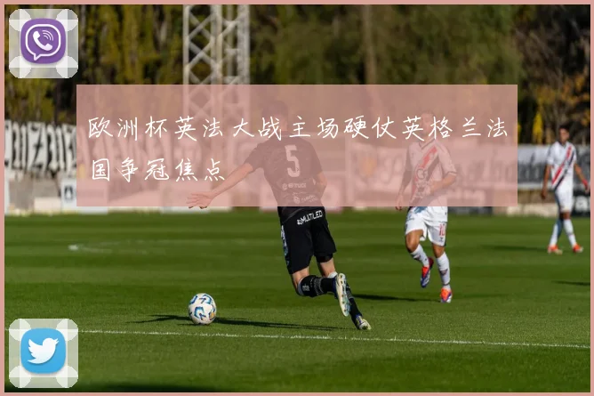欧洲杯英法大战主场硬仗英格兰法国争冠焦点
