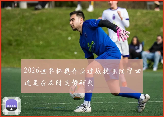 2026世界杯奥乔亚迎战捷克防守回追是否及时走势研判