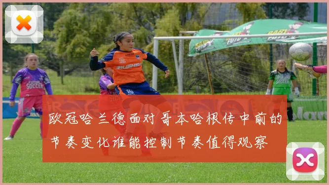 欧冠哈兰德面对哥本哈根传中前的节奏变化谁能控制节奏值得观察