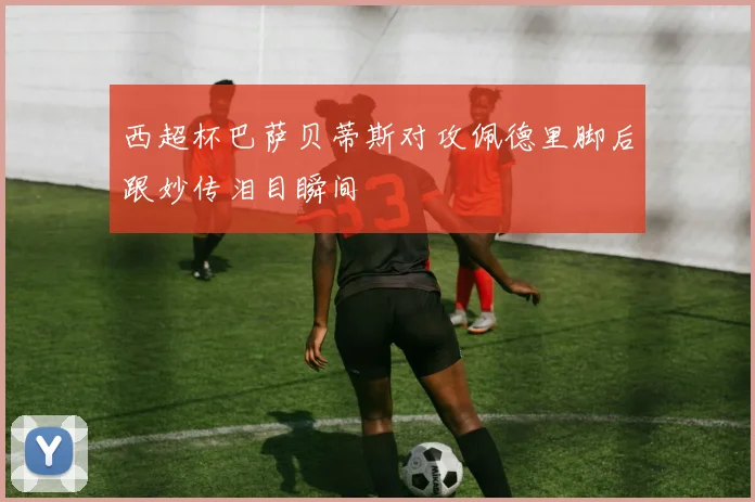 西超杯巴萨贝蒂斯对攻佩德里脚后跟妙传泪目瞬间