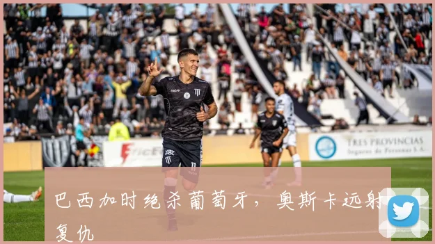 巴西加时绝杀葡萄牙，奥斯卡远射复仇