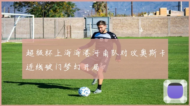 超级杯上海海港河南队对攻奥斯卡连线破门梦幻开局