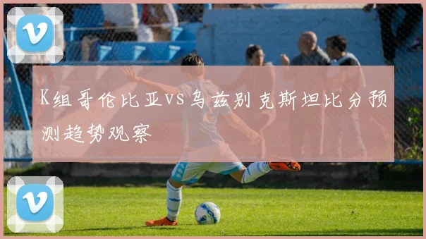 K组哥伦比亚vs乌兹别克斯坦比分预测趋势观察