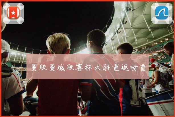 曼联曼城联赛杯大胜重返榜首