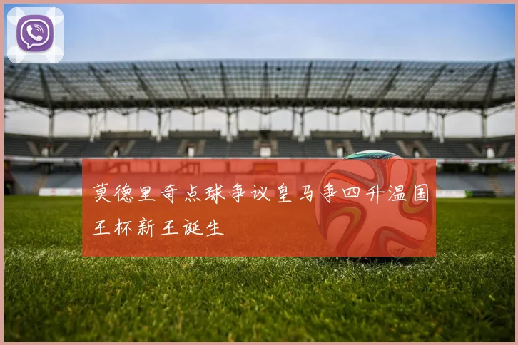 莫德里奇点球争议皇马争四升温国王杯新王诞生