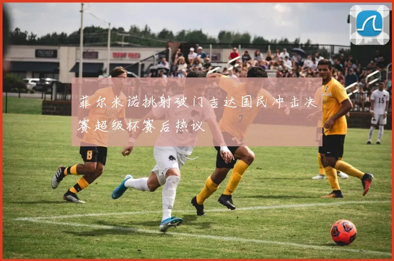 菲尔米诺挑射破门吉达国民冲击决赛超级杯赛后热议