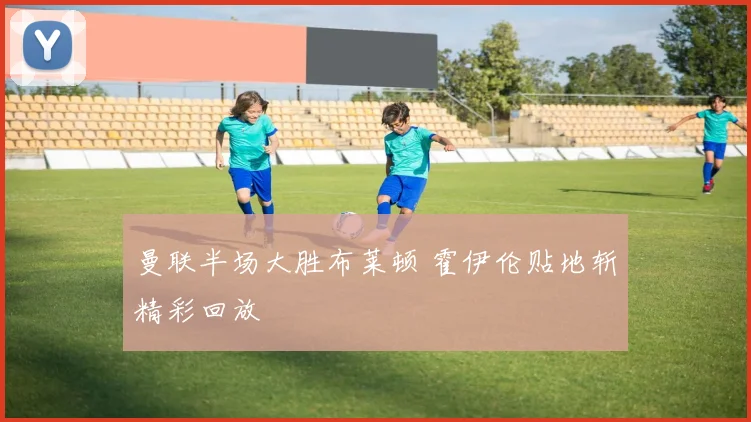 曼联半场大胜布莱顿 霍伊伦贴地斩精彩回放