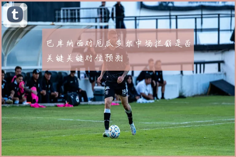 巴库纳面对厄瓜多尔中场拦截是否关键关键对位预测