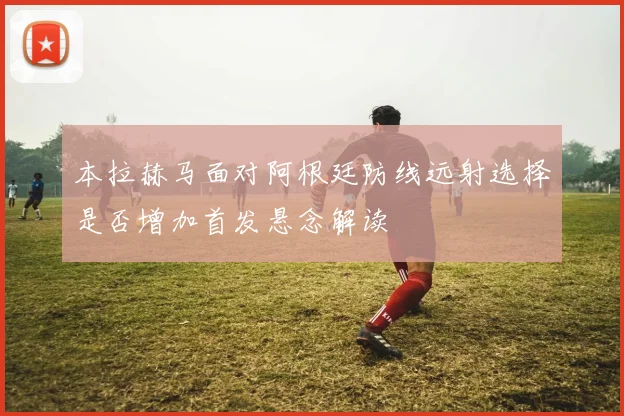 本拉赫马面对阿根廷防线远射选择是否增加首发悬念解读