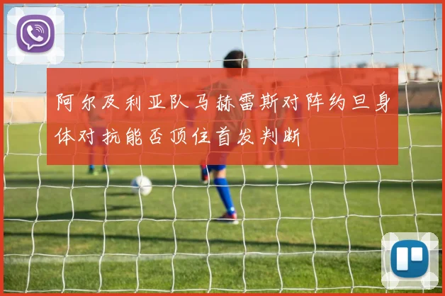 阿尔及利亚队马赫雷斯对阵约旦身体对抗能否顶住首发判断