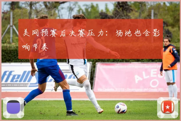 美网预赛后决赛压力：场地也会影响节奏