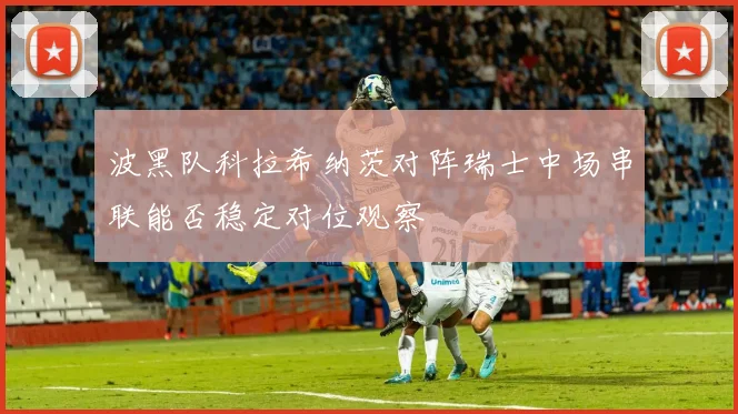 波黑队科拉希纳茨对阵瑞士中场串联能否稳定对位观察