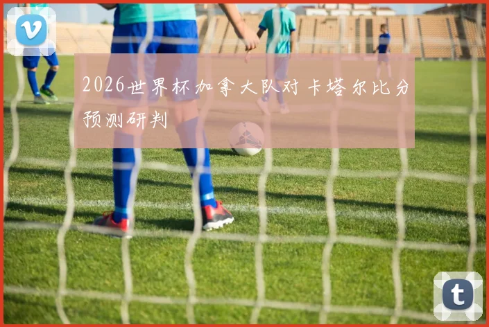 2026世界杯加拿大队对卡塔尔比分预测研判