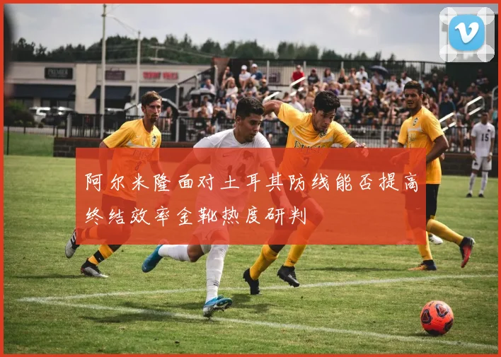 阿尔米隆面对土耳其防线能否提高终结效率金靴热度研判