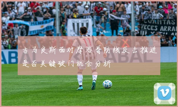 吉马良斯面对摩洛哥防线反击推进是否关键破门机会分析