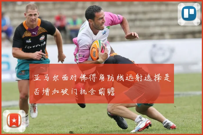 亚马尔面对佛得角防线远射选择是否增加破门机会前瞻