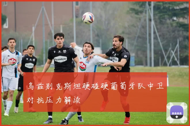 乌兹别克斯坦硬碰硬葡萄牙队中卫对抗压力解读