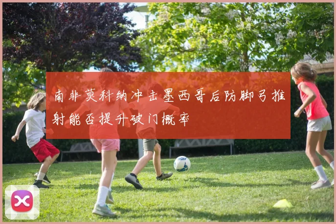 南非莫科纳冲击墨西哥后防脚弓推射能否提升破门概率