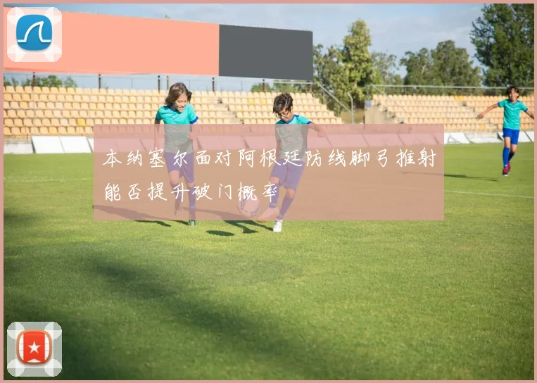 本纳塞尔面对阿根廷防线脚弓推射能否提升破门概率