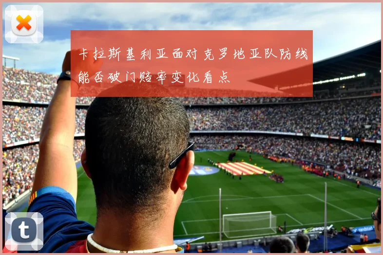 卡拉斯基利亚面对克罗地亚队防线能否破门赔率变化看点